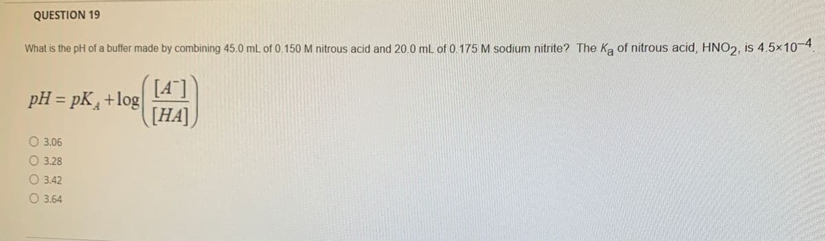 QUESTION 19
What is the pH of a buffer made by combining 45.0 mL of 0.150 M nitrous acid and 20.0 mL of 0.175 M sodium nitrite? The Ka of nitrous acid, HNO2, is 4.5x10-4.
[A"]
pH = pK +log
[HA]
O 3.06
3.28
O 3.42
O 3.64
