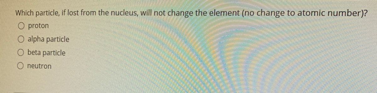 Which particle, if lost from the nucleus, will not change the element (no change to atomic number)?
O proton
O alpha particle
O beta particle
neutron
