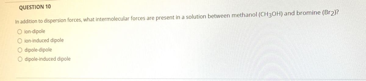 QUESTION 10
In addition to dispersion forces, what intermolecular forces are present in a solution between methanol (CH3OH) and bromine (Br2)?
O ion-dipole
O ion-induced dipole
O dipole-dipole
O dipole-induced dipole
