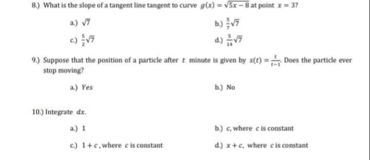 8.) What is the slope of a tangent line tangent to curve g(x) = v5x-8 at point x = 37
%3D
b) v7
d) V7
a.) 7
9.) Suppose that the position of a particle after t minute is given by s(t) = Does the particle ever
stop moving?
a.) Yes
ь) No
10.) Integrate dx.
a.) 1
b.) c, where ci constant
c.) 1+c, where cis constant
d.) x+c, where cis constant

