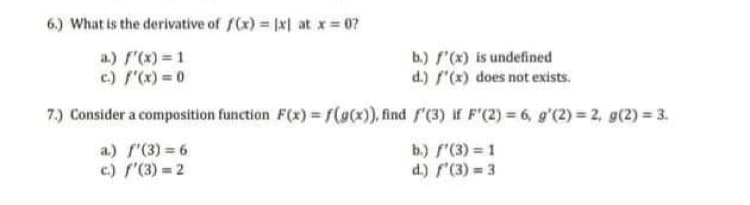6.) What is the derivative of ((x) = 1x| at x= 07
b.) f"(x) is undefined
d.) f"(x) does not exists.
a.) r'(x) = 1
c) x)= 0
7.) Consider a composition function F(x) = f(@x), find f'(3) if F'(2) = 6, g'(2) = 2, g(2) = 3.
a.) f'(3) = 6
c) f'(3) = 2
b.) f"(3) = 1
d.) '(3) = 3
