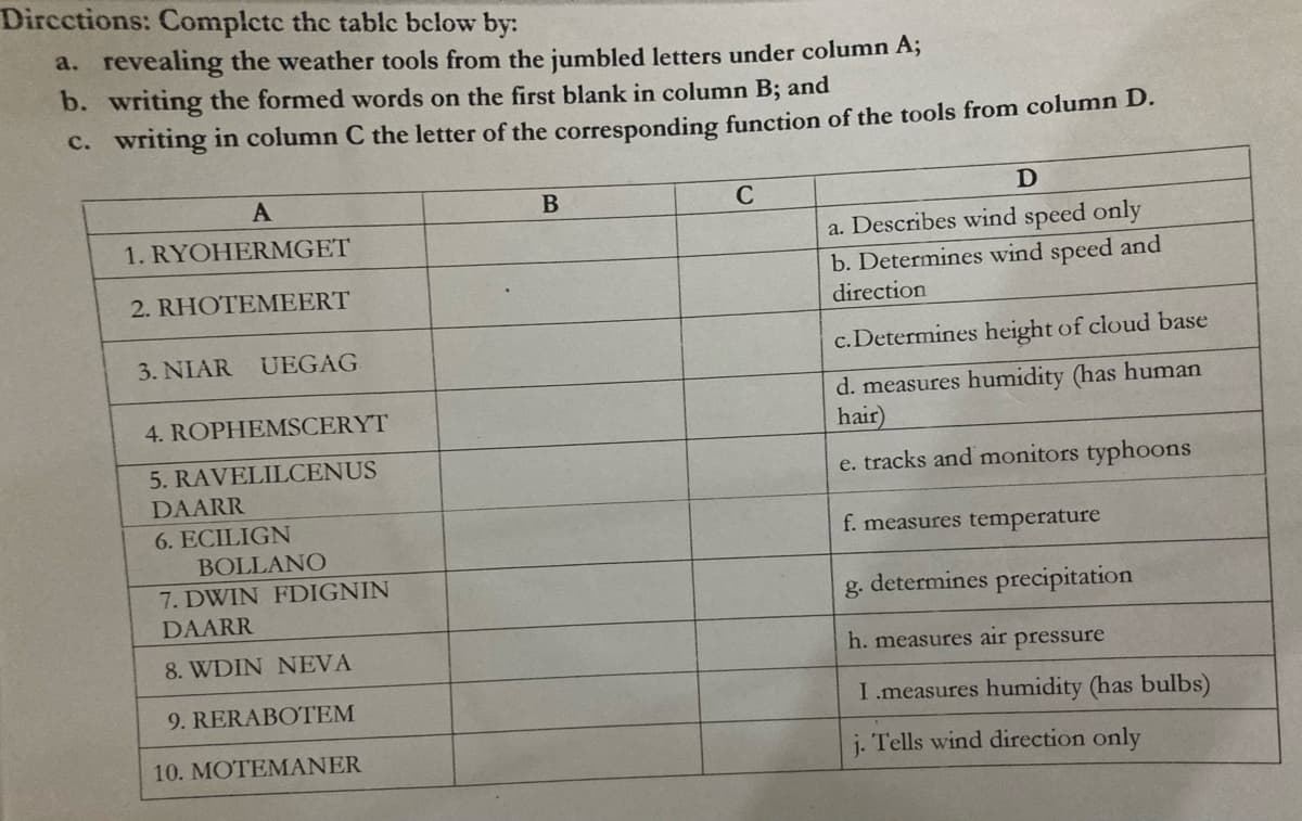 Dircctions: Complete the table below by:
a. revealing the weather tools from the jumbled letters under column A;
b. writing the formed words on the first blank in column B; and
C. writing in column C the letter of the corresponding function of the tools from column D.
C
1. RYOHERMGET
a. Describes wind speed only
b. Determines wind speed and
direction
2. RHOTEMEERT
3. NIAR UEGAG
c. Determines height of cloud base
d. measures humidity (has human
hair)
e. tracks and monitors typhoons
4. ROPHEMSCERYT
5. RAVELILCENUS
DAARR
6. ECILIGN
f. measures temperature
BOLLANO
7. DWIN FDIGNIN
g. determines precipitation
DAARR
8. WDIN NEVA
h. measures air pressure
9. RERABOTEM
I.measures humidity (has bulbs)
10. MOTEMANER
j. Tells wind direction only
