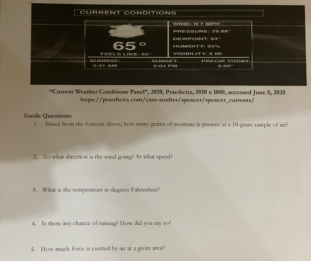 | CURR ENT CONDITIONS
WIND: N 7 MPH
PRESS URE: 29.88"
DEWPOINT: 63o
65°
HUMIDITY: 93%
FEELS LIKE: 65°
VISIBILITY: 8 MI
SUNRISE:
SUNSET:
PRECIP TODAY:
5:41 AM
9:04 PM
0.00"
"Current Weather Conditions Panel", 2020, Praedictix, 1920 x 1080, accessed June 8, 2020
https://praedictix.com/case-studies/spencer/spencer_currents/
Guide Questions:
1.
Based from the forecast above, how many grams of moisture is present in a 10-gram sample of air?
2. To what direction is the wind going? At what speed?
3. What is the temperature in degrees Fahrenheit?
4. Is there any chance of raining? How did you say so?
5. How much force is exerted by air at a given area?
