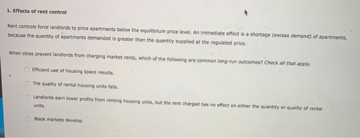 1. Effects of rent control
Rent controls force landlords to price apartments below the equilibrium price level. An immediate effect is a shortage (excess demand) of apartments,
because the quantity of apartments demanded is greater than the quantity supplied at the regulated price.
When cities prevent landlords from charging market rents, which of the following are common long-run outcomes? Check all that apply.
Efficient use of housing space results.
The quality of rental housing units fails.
Landlords earn lower profits from renting housing units, but the rent charged has no effect on either the quantity or quality of rental
units.
Black markets develop.
J