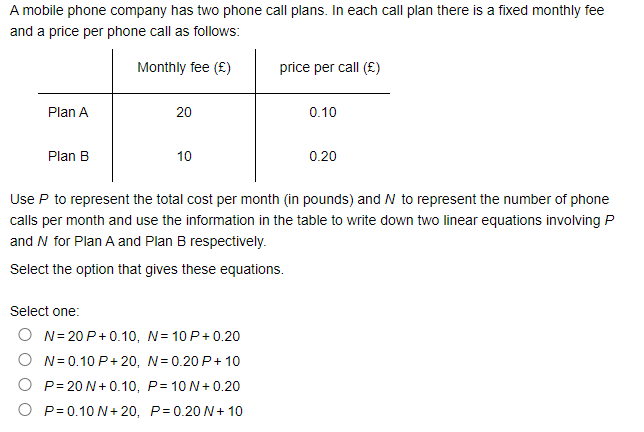 A mobile phone company has two phone call plans. In each call plan there is a fixed monthly fee
and a price per phone call as follows:
Monthly fee (£)
price per call (£)
Plan A
20
0.10
Plan B
10
0.20
Use P to represent the total cost per month (in pounds) and N to represent the number of phone
calls per month and use the information in the table to write down two linear equations involving P
and N for Plan A and Plan B respectively.
Select the option that gives these equations.
Select one:
O N= 20 P+0.10, N= 10 P+0.20
O N= 0.10 P+ 20, N=0.20 P+ 10
O P= 20 N+0.10, P= 10 N+0.20
O P= 0.10 N+ 20, P=0.20 N+ 10
