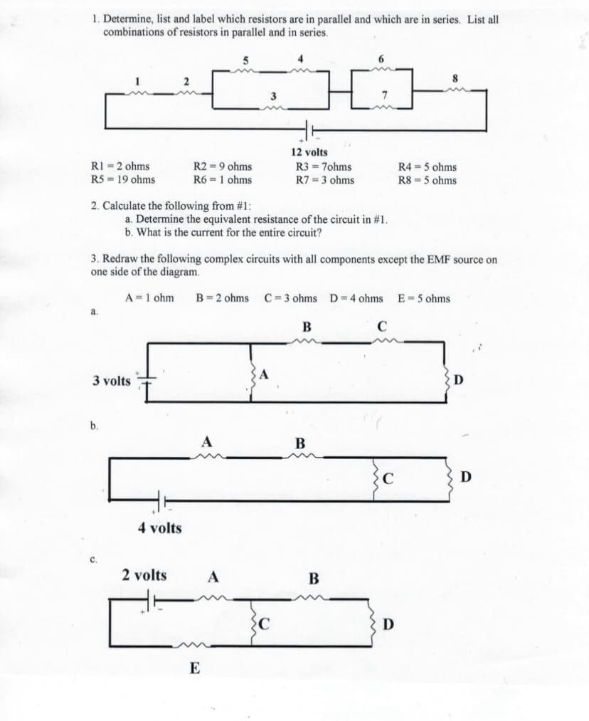 1. Determine, list and label which resistors are in parallel and which are in series. List all
combinations of resistors in parallel and in series.
8
12 volts
R2 = 9 ohms
R6 = 1 ohms
R1 = 2 ohms
R3 = 7ohms
R4 = 5 ohms
R5 = 19 ohms
R7 = 3 ohms
R8 = 5 ohms
2. Calculate the following from #1:
a. Determine the equivalent resistance of the circuit in #1.
b. What is the current for the entire circuit?
3. Redraw the following complex circuits with all components except the EMF source on
one side of the diagram.
A =1 ohm
B= 2 ohms
C = 3 ohms D=4 ohms
E = 5 ohms
a.
В
3 volts
В
D
4 volts
C.
2 volts
A
В
D
