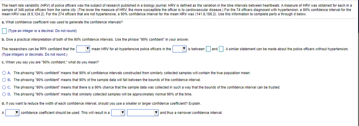 The heart rate variability (HRV) of police officers was the subject of research published in a biology journal. HRV is defined as the variation in the time intervals between heartbeats. A measure of HRV was obtained for each in a
sample of 348 police officers from the same city. (The lower the measure of HRV, the more susceptible the officer is to cardiovascular disease.) For the 74 officers diagnosed with hypertension, a 90% confidence interval for the
mean HRV was (9.5, 124.2). For the 274 officers that are not hypertensive, a 90% confidence interval for the mean HRV was (141.8,186.2). Use this information to complete parts a through d below.
a. What confidence coefficient was used to generate the confidence intervals?
Type an integer or a decimal. Do not round)
b. Give a practical interpretation of both of the 90% confidence intervals. Use the phrase "90% confident" in your answer.
The researchers can be 90% confident that the
mean HRV for all hypertensive police officers in the
is between and
A similar statement can be made about the police officers without hypertension
(Type integers or decimals. Do not round.)
c. When you say you are "90% confident," what do you mean?
O A. The phrasing "90% confident" means that 90% of confidence intervals constructed from similarly collected samples will contain the true population mean.
O B. The phrasing "90% confident" means that 90% of the sample data will fall between the bounds of the confidence interval.
O C. The phrasing "90% confident" means that there is a 90% chance that the sample data was collected in such a way that the bounds of the confidence interval can be trusted.
O D. The phrasing "90% confident" means that similarly collected samples will be approximately normal 90% of the time.
d. If you want to reduce the width of each confidence interval, should you use a smaller or larger confidence coefficient? Explain.
A
confidence coefficient should be used. This will result in a
V and thus a narrower confidence interval.

