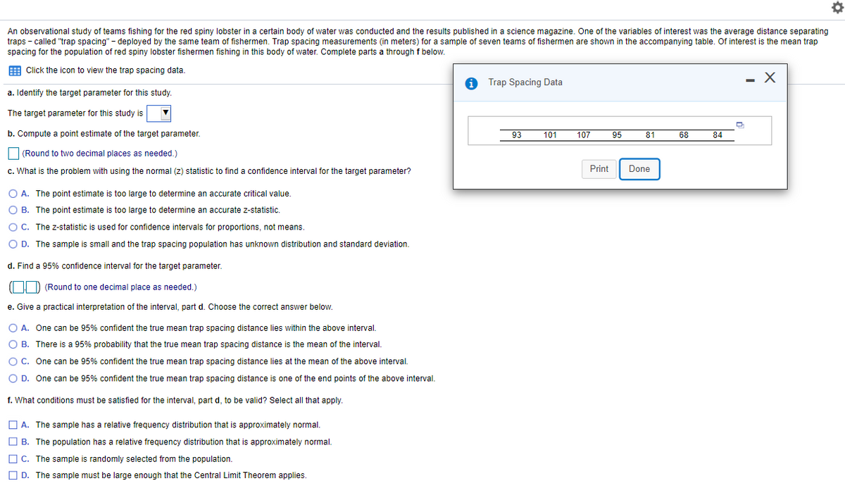 An observational study of teams fishing for the red spiny lobster in a certain body of water was conducted and the results published in a science magazine. One of the variables of interest was the average distance separating
traps - called "trap spacing" - deployed by the same team of fishermen. Trap spacing measurements (in meters) for a sample of seven teams of fishermen are shown in the accompanying table. Of interest is the mean trap
spacing for the population of red spiny lobster fishermen fishing in this body of water. Complete parts a throughf below.
E Click the icon to view the trap spacing data.
Trap Spacing Data
a. Identify the target parameter for this study.
The target parameter for this study is
b. Compute a point estimate of the target parameter.
93
101
107
95
81
68
84
(Round to two decimal places as needed.)
c. What is the problem with using the normal (z) statistic to find a confidence interval for the target parameter?
Print
Done
O A. The point estimate is too large to determine an accurate critical value.
O B. The point estimate is too large to determine an accurate z-statistic
O C. The z-statistic is used for confidence intervals for proportions, not means.
O D. The sample is small and the trap spacing population has unknown distribution and standard deviation.
d. Find a 95% confidence interval for the target parameter.
((| D (Round to one decimal place as needed.)
e. Give
practical interpretation of the interval, part d. Choose the correct answer below.
O A. One can be 95% confident the true mean trap spacing distance lies within the above interval.
O B. There is a 95% probability that the true mean trap spacing distance is the mean of the interval.
O C. One can be 95% confident the true mean trap spacing distance lies at the mean of the above interval.
O D. One can be 95% confident the true mean trap spacing distance is one of the end points of the above interval.
f. What conditions must be satisfied for the interval, part d, to be valid? Select all that apply.
O A. The sample has a relative frequency distribution that is approximately normal.
O B. The population has a relative frequency distribution that is approximately normal.
O C. The sample is randomly selected from the population.
O D. The sample must be large enough that the Central Limit Theorem applies.
