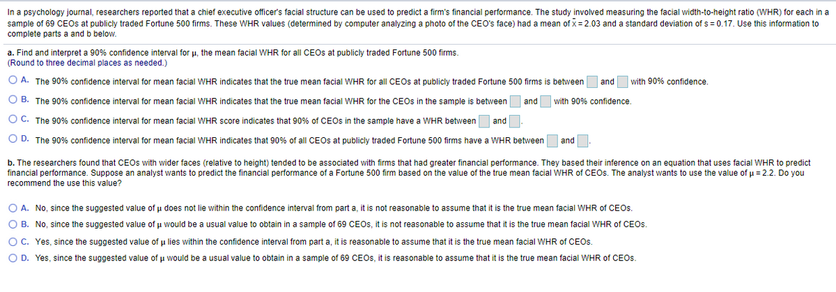 In a psychology journal, researchers reported that a chief executive officer's facial structure can be used to predict a firm's financial performance. The study involved measuring the facial width-to-height ratio (WHR) for each in a
sample of 69 CEOS at publicly traded Fortune 500 firms. These WHR values (determined by computer analyzing a photo of the CEO's face) had a mean of x= 2.03 and a standard deviation of s = 0.17. Use this information to
complete parts a and b below.
a. Find and interpret a 90% confidence interval for u, the mean facial WHR for all CEOS at publicly traded Fortune 500 firms.
(Round to three decimal places as needed.)
O A. The 90% confidence interval for mean facial WHR indicates that the true mean facial WHR for all CEOS at publicly traded Fortune 500 firms is between
and
with 90% confidence.
O B. The 90% confidence interval for mean facial WHR indicates that the true mean facial WHR for the CEOS in the sample is between
and
with 90% confidence.
O C. The 90% confidence interval for mean facial WHR score indicates that 90% of CEOS in the sample have a WHR between
and
O D. The 90% confidence interval for mean facial WHR indicates that 90% of all CEOS at publicly traded Fortune 500 firms have a WHR between
and
b. The researchers found that CEOS with wider faces (relative to height) tended to be associated with firms that had greater financial performance. They based their inference on an equation that uses facial WHR to predict
financial performance. Suppose an analyst wants to predict the financial performance of a Fortune 500 firm based on the value of the true mean facial WHR of CEOS. The analyst wants to use the value of u = 2.2. Do you
recommend the use this value?
O A. No, since the suggested value of u does not lie within the confidence interval from part a, it is not reasonable to assume that it is the true mean facial WHR of CEOS.
O B. No, since the suggested value of u would be a usual value to obtain in a sample of 69 CEOS, it is not reasonable to assume that it is the true mean facial WHR of CEOS.
O C. Yes, since the suggested value of u lies within the confidence interval from part a, it is reasonable to assume that it is the true mean facial WHR of CEOS.
O D. Yes, since the suggested value of u would be a usual value to obtain in a sample of 69 CEOS, it is reasonable to assume that it is the true mean facial WHR of CEOS.
