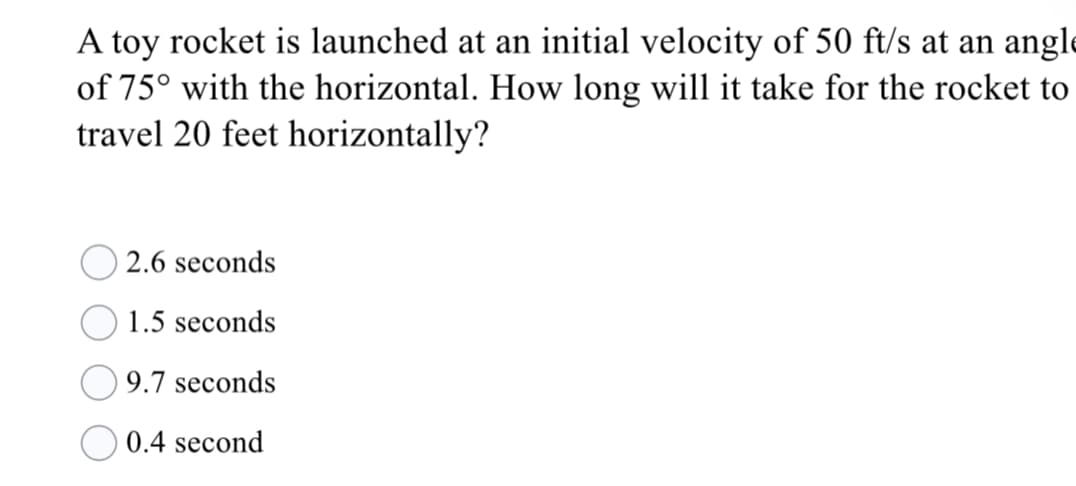 A toy rocket is launched at an initial velocity of 50 ft/s at an angle
of 75° with the horizontal. How long will it take for the rocket to
travel 20 feet horizontally?
2.6 seconds
1.5 seconds
9.7 seconds
0.4 second
