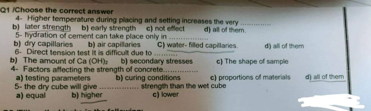 Q1 /Choose the correct answer
4- Higher temperature during placing and setting increases the very
b) later strength
b) early strength
c) not effect
d) all of them.
5- hydration of cement can take place only in
b) dry capillaries
b) air capillaries
C) water-filled capillaries.
6- Direct tension test It is difficult due to
b) The amount of Ca (OH)₂2
b) secondary stresses
4- Factors affecting the strength of concrete....
a) testing parameters
b) curing conditions
5- the dry cube will give
a) equal
b) higher
d) all of them
c) The shape of sample
c) proportions of materials
strength than the wet cube
c) lower
d) all of them