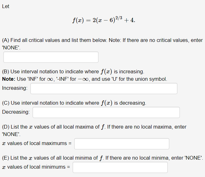 Let
f(x) = 2(x – 6)²/3 + 4.
(A) Find all critical values and list them below. Note: If there are no critical values, enter
'NONE'.
(B) Use interval notation to indicate where f(x) is increasing.
Note: Use 'INF' for oo, '-INF' for -0, and use 'U' for the union symbol.
Increasing:
(C) Use interval notation to indicate where f(x) is decreasing.
Decreasing:
(D) List the x values of all local maxima of f. If there are no local maxima, enter
'NONE'.
æ values of local maximums =
(E) List the x values of all local minima of f. If there are no local minima, enter 'NONE'.
x values of local minimums =
