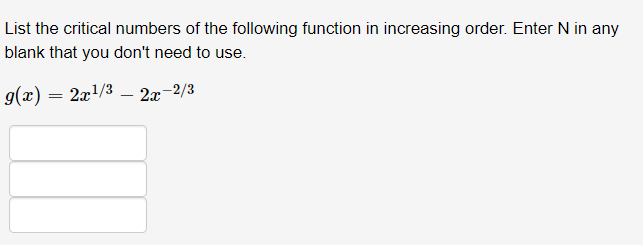 List the critical numbers of the following function in increasing order. Enter N in any
blank that you don't need to use.
g(x) = 2x1/3 – 2x-
r-2/3
