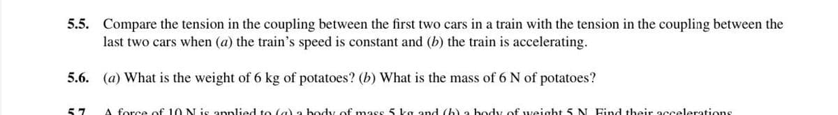 5.5. Compare the tension in the coupling between the first two cars in a train with the tension in the coupling between the
last two cars when (a) the train's speed is constant and (b) the train is accelerating.
5.6. (a) What is the weight of 6 kg of potatoes? (b) What is the mass of 6 N of potatoes?
57
A force of 10 N is annlied to (a) a body of mass 5 ka and (h) a body of weight 5N Find tbeir accelerations
