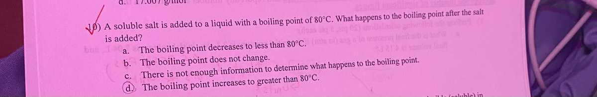 10) A soluble salt is added to a liquid with a boiling point of 80°C. What happens to the boiling point after the salt
is added?
buz
a.
b.
c.
d.
The boiling point decreases to less than 80°C. (
The boiling point does not change.
ass
There is not enough information to determine what happens to the boiling point.
The boiling point increases to greater than 80°C.
linve
ble) in