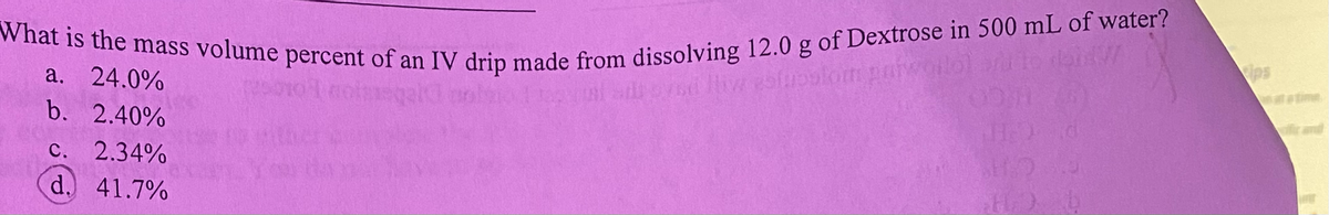 What is the mass volume percent of an IV drip made from dissolving 12.0 g of Dextrose in 500 mL of water?
a. 24.0%
b. 2.40%
c. 2.34%
d. 41.7%
H₂)
H₂)
ips