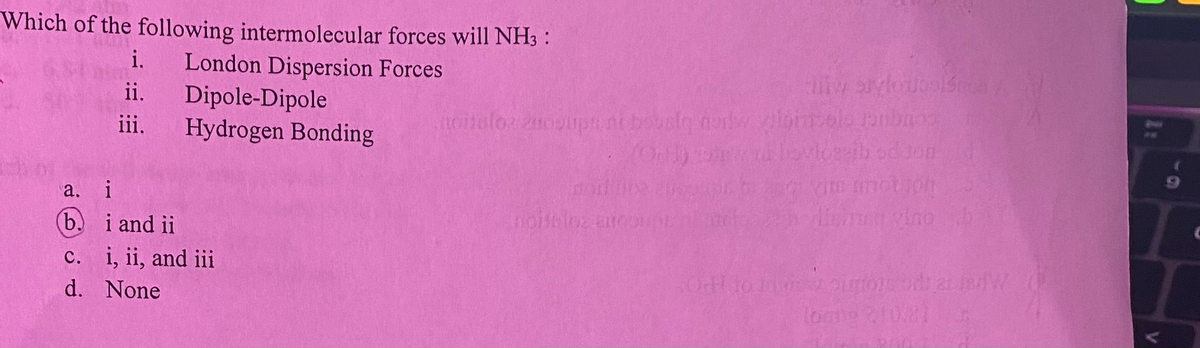 Which of the following intermolecular forces will NH3 :
i. London Dispersion Forces
Dipole-Dipole
ii.
iii.
Hydrogen Bonding
a.
i
b.
i and ii
c. i, ii, and iii
d. None
miw saylou
noitelor anosupt ni bobolg nadw gloin ole pambros
(OH)
noittles are
in dienung vino
Od to outons of a W
Tome 210.21 B