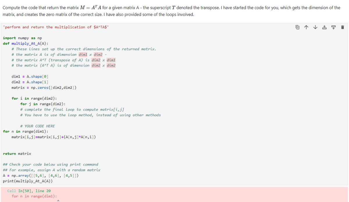 Compute the code that return the matrix M = AT A for a given matrix A - the superscript T denoted the transpose. I have started the code for you, which gets the dimension of the
matrix, and creates the zero matrix of the correct size. I have also provided some of the loops involved.
'perform and return the multiplication of $A^TA$¹
import numpy as np
def multiply_At_A(A):
# These Lines set up the correct dimensions of the returned matrix.
# the matrix A is of dimension dim1 x dim2 -
# the matrix A^T (transpose of A) is dim2 x dim1
# the matrix (A^T A) is of dimension dim2 x dim2
dim1= A.shape [0]
dim2 = A.shape [1]
matrix = np.zeros([dim2, dim2])
for i in range (dim2):
for j in range (dim2):
# complete the final Loop to compute matrix[i,j]
# You have to use the Loop method, instead of using other methods
# YOUR CODE HERE
for n in range (dim1):
matrix[i,j]=matrix[i,j]+(A[n,j]*A[n,i])
return matrix
## Check your code below using print command
## For example, assign A with a random matrix
A = np.array([[5,6], [4,6], [4,5]])
print (multiply_At_A(A))
Cell In [50], line 20
for n in range (dim1):
回个
早