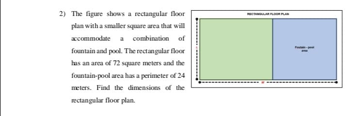 2) The figure shows a rectangular floor
RECTANGULAR FLOOR PLAN
plan with a smaller square area that will
ccommodate a combination of
Foutain - pool
fountain and pool. The rectangular floor
has an area of 72 square meters and the
fountain-pool area has a perimeter of 24
meters. Find the dimensions of the
rectangular floor plan.
