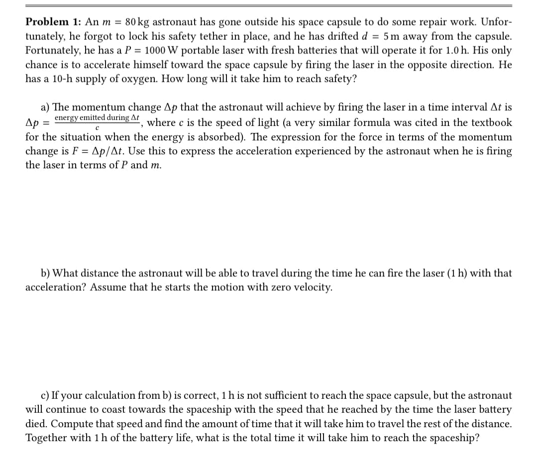 Problem 1: An m = 80 kg astronaut has gone outside his space capsule to do some repair work. Unfor-
tunately, he forgot to lock his safety tether in place, and he has drifted d = 5 m away from the capsule.
Fortunately, he has a P = 1000 W portable laser with fresh batteries that will operate it for 1.0 h. His only
chance is to accelerate himself toward the space capsule by firing the laser in the opposite direction. He
has a 10-h supply of oxygen. How long will it take him to reach safety?
energy emitted during At
с
a) The momentum change Ap that the astronaut will achieve by firing the laser in a time interval At is
Ap =
where c is the speed of light (a very similar formula was cited in the textbook
for the situation when the energy is absorbed). The expression for the force in terms of the momentum
change is F = Ap/At. Use this to express the acceleration experienced by the astronaut when he is firing
the laser in terms of P and m.
b) What distance the astronaut will be able to travel during the time he can fire the laser (1 h) with that
acceleration? Assume that he starts the motion with zero velocity.
c) If your calculation from b) is correct, 1 h is not sufficient to reach the space capsule, but the astronaut
will continue to coast towards the spaceship with the speed that he reached by the time the laser battery
died. Compute that speed and find the amount of time that it will take him to travel the rest of the distance.
Together with 1 h of the battery life, what is the total time it will take him to reach the spaceship?