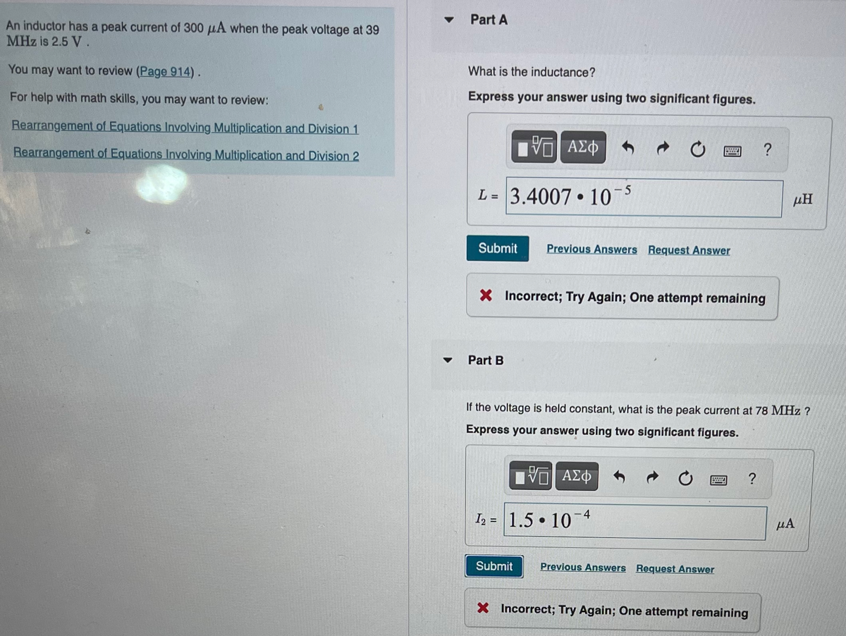 An inductor has a peak current of 300 μA when the peak voltage at 39
MHz is 2.5 V.
You may want to review (Page 914).
For help with math skills, you may want to review:
Rearrangement of Equations Involving Multiplication and Division 1
Rearrangement of Equations Involving Multiplication and Division 2
▼
▼
Part A
What is the inductance?
Express your answer using two significant figures.
VE ΑΣΦ
L= 3.4007 10¯5
Submit Previous Answers Request Answer
Part B
BOY
X Incorrect; Try Again; One attempt remaining
Submit
Previous Answers Request Answer
If the voltage is held constant, what is the peak current at 78 MHz ?
Express your answer using two significant figures.
ΠΨΕ
ΑΣΦ
12 1.5 107
?
?
X Incorrect; Try Again; One attempt remaining
ΜΗ
μA