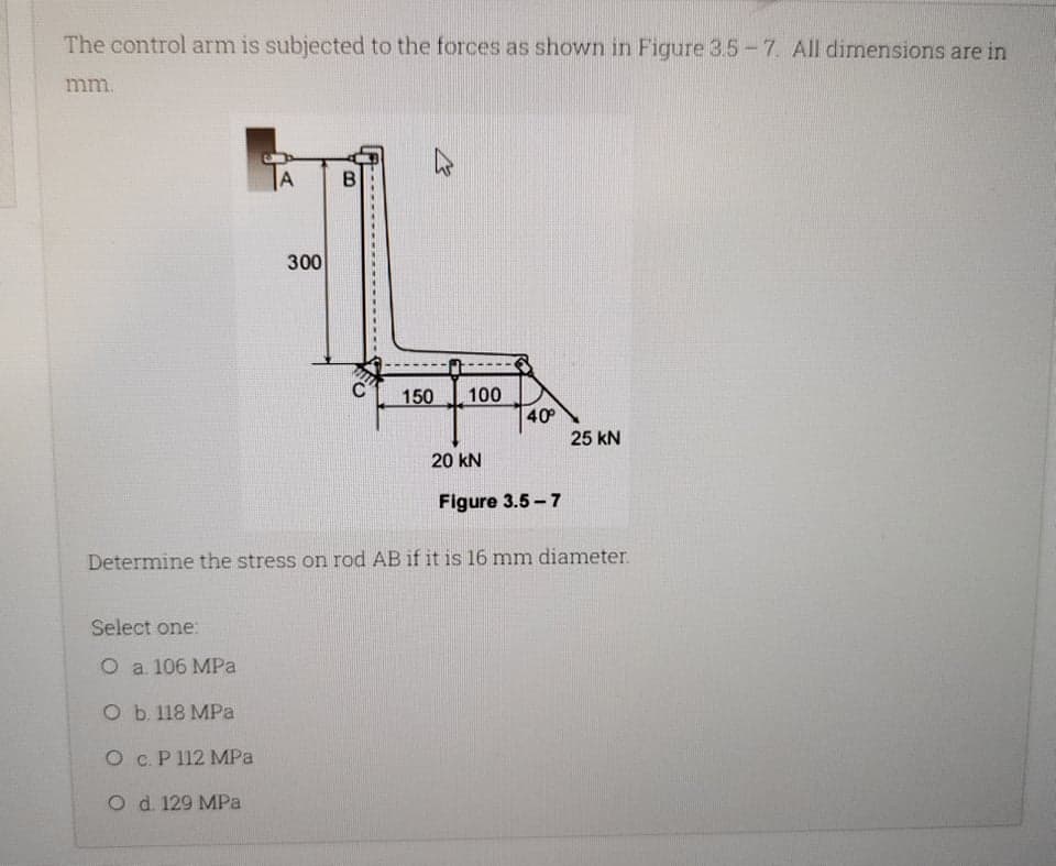 The control arm is subjected to the forces as shown in Figure 3.5-7. All dimensions are in
mm.
A
300
150
100
40
25 kN
20 kN
Figure 3.5 - 7
Determine the stress on rod AB if it is 16 mm diameter.
Select one:
O a 106 MPa
O b. 118 MPa
O c. P 112 MPa
O d. 129 MPa
