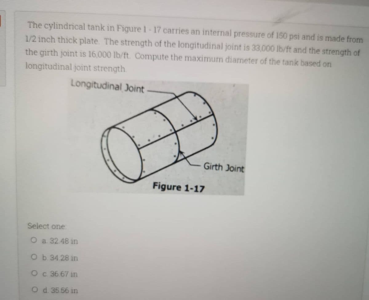 The cylindrical tank in Figure 1-17 carries an internal pressure of 150 psi and is made from
1/2 inch thick plate. The strength of the longitudinal joint is 33,000 lb/ft and the strength of
the girth joint is 16,000 lb/ft. Compute the maximum diameter of the tank based on
longitudinal joint strength.
Longitudinal Joint
Girth Joint
Select one:
O a. 32.48 in
O b. 34.28 in
O c. 36.67 in
O d. 35.56 in
Figure 1-17