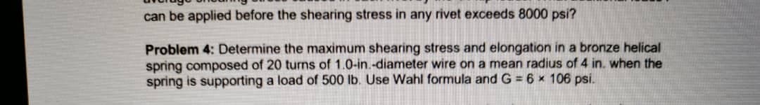 can be applied before the shearing stress in any rivet exceeds 8000 psi?
Problem 4: Determine the maximum shearing stress and elongation in a bronze helical
spring composed of 20 turns of 1.0-in.-diameter wire on a mean radius of 4 in. when the
spring is supporting a load of 500 lb. Use Wahl formula and G = 6 x 106 psi.