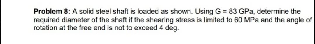 Problem 8: A solid steel shaft is loaded as shown. Using G = 83 GPa, determine the
required diameter of the shaft if the shearing stress is limited to 60 MPa and the angle of
rotation at the free end is not to exceed 4 deg.