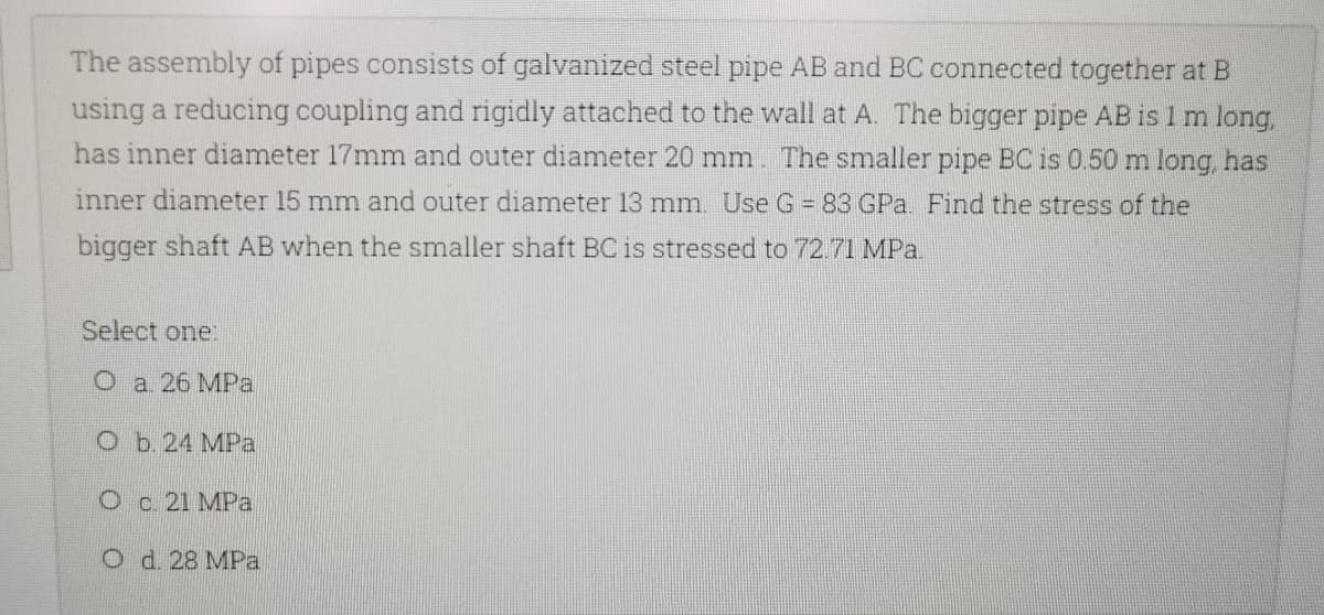 The assembly of pipes consists of galvanized steel pipe AB and BC connected together at B
using a reducing coupling and rigidly attached to the wall at A. The bigger pipe AB is 1 m long,
has inner diameter 17mm and outer diameter 20 mm. The smaller pipe BC is 0.50 m long, has
inner diameter 15 mm and outer diameter 13 mm. Use G = 83 GPa. Find the stress of the
bigger shaft AB when the smaller shaft BC is stressed to 72.71 MPa.
Select one:
O a. 26 MPa
O b. 24 MPa
O c. 21 MPa
O d. 28 MPa