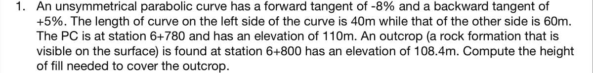 1. An unsymmetrical parabolic curve has a forward tangent of -8% and a backward tangent of
+5%. The length of curve on the left side of the curve is 40m while that of the other side is 60m.
The PC is at station 6+780 and has an elevation of 110m. An outcrop (a rock formation that is
visible on the surface) is found at station 6+800 has an elevation of 108.4m. Compute the height
of fill needed to cover the outcrop.
