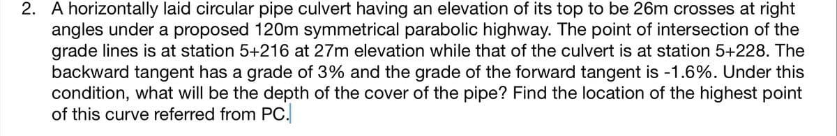 2. A horizontally laid circular pipe culvert having an elevation of its top to be 26m crosses at right
angles under a proposed 120m symmetrical parabolic highway. The point of intersection of the
grade lines is at station 5+216 at 27m elevation while that of the culvert is at station 5+228. The
backward tangent has a grade of 3% and the grade of the forward tangent is -1.6%. Under this
condition, what will be the depth of the cover of the pipe? Find the location of the highest point
of this curve referred from PC.
