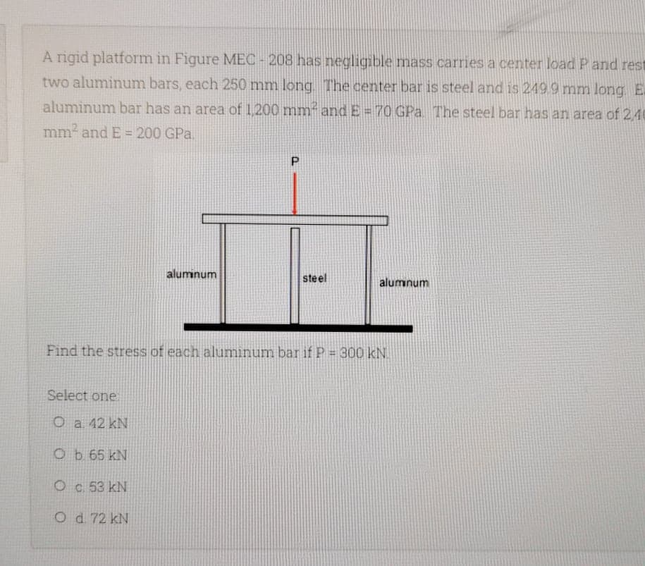 A rigid platform in Figure MEC - 208 has negligible mass carries a center load P and rest
two aluminum bars, each 250 mm long The center bar is steel and is 249 9 mm long E.
aluminum bar has an area of 1 200 mm and E = 7O GPa The steel bar has an area of 2 40
mm2 and E = 200 GPa.
aluminum
steel
alumnum
Find the stress of each aluminum bar if P = 300 kN.
Select one
O a 42 kN
Ob 65 kN
Oc. 53 kN
O d. 72 kN
