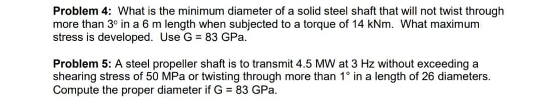 Problem 4: What is the minimum diameter of a solid steel shaft that will not twist through
more than 3° in a 6 m length when subjected to a torque of 14 kNm. What maximum
stress is developed. Use G = 83 GPa.
Problem 5: A steel propeller shaft to transmit 4.5 MW at 3 Hz without exceeding a
shearing stress of 50 MPa or twisting through more than 1° in a length of 26 diameters.
Compute the proper diameter if G = 83 GPa.