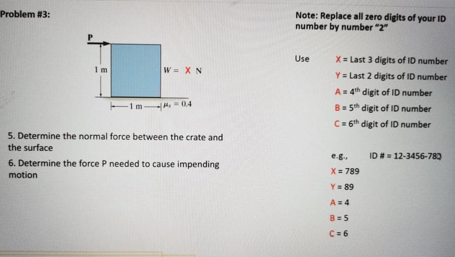 Problem #3:
Note: Replace all zero digits of your ID
number by number "2"
Use
X = Last 3 digits of ID number
1 m
W = X N
Y = Last 2 digits of ID number
A = 4th digit of ID number
-1 m
Ms=0.4
B = 5th digit of ID number
%3!
C = 6th digit of ID number
%3!
5. Determine the normal force between the crate and
the surface
e.g.,
ID # = 12-3456-782
6. Determine the force P needed to cause impending
X = 789
motion
Y = 89
A = 4
B = 5
C = 6
