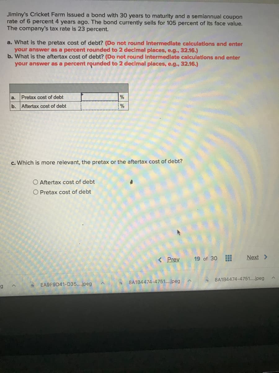 Jiminy's Cricket Farm Issued a bond with 30 years to maturity and a semiannual coupon
rate of 6 percent 4 years ago. The bond currently sells for 105 percent of its face value.
The company's tax rate is 23 percent.
a. What is the pretax cost of debt? (Do not round Intermedlate calculations and enter
your answer as a percent rounded to 2 decimal places, e.g., 32.16.)
b. What is the aftertax cost of debt? (Do not round Intermedlate calculations and enter
your answer as a percent rounded to 2 decimal places, e.g., 32.16.)
a.
Pretax cost of debt
b.
Aftertax cost of debt
:%
c. Which is more relevant, the pretax or the aftertax cost of debt?
O Aftertax cost of debt
O Pretax cost of debt
Prev
19 of 30
T:..
口
Next >
8A1B4474-4751...jpeg
8A1B4474-4751.jpeg
EA9F9D41-D35...jpeg
