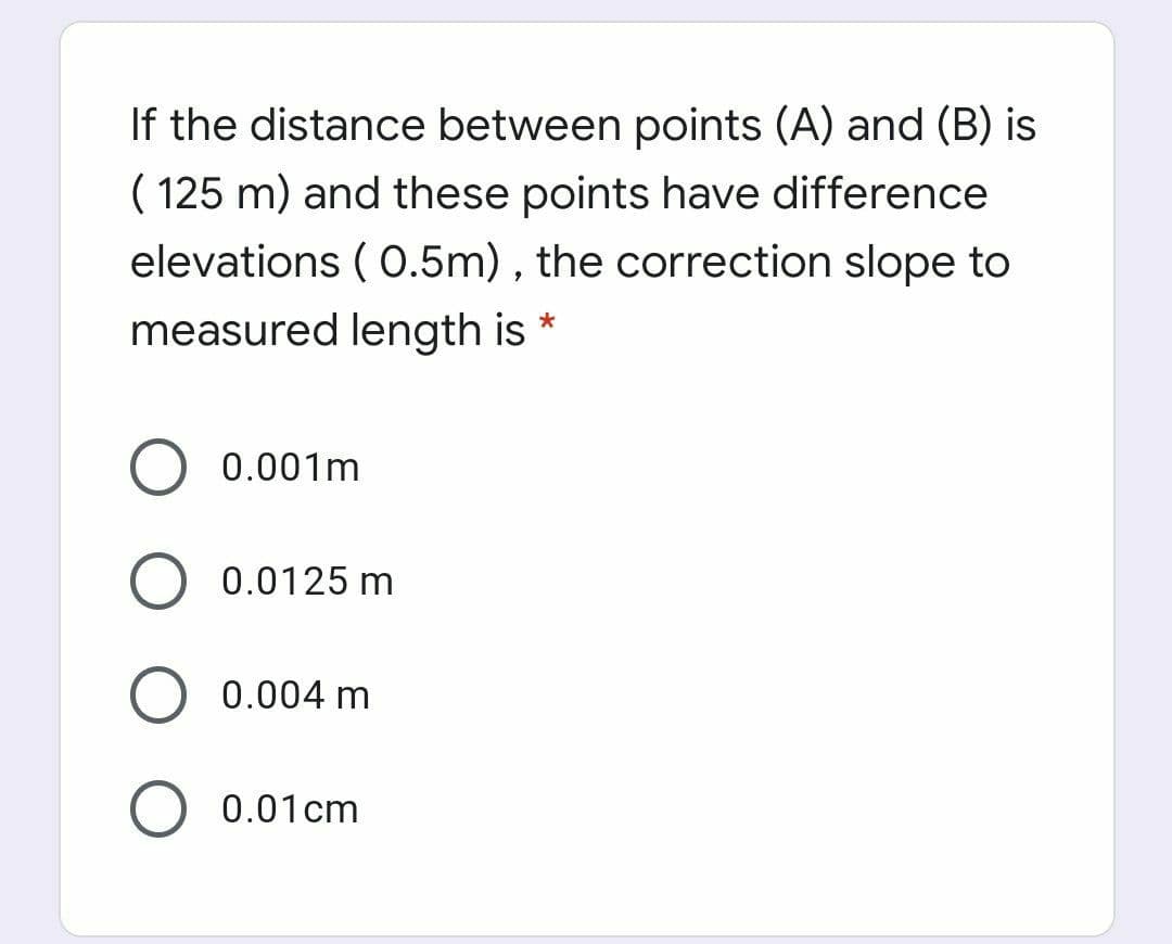 If the distance between points (A) and (B) is
( 125 m) and these points have difference
elevations ( 0.5m) , the correction slope to
measured length is *
0.001m
O 0.0125 m
0.004 m
0.01cm
