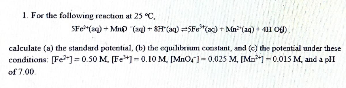 1. For the following reaction at 25 °C,
SFe2+(aq) + Mn (aq) + 8H+(aq) = 5Fe³+ (aq) + Mn²+ (aq) + 4H 06),
calculate (a) the standard potential, (b) the equilibrium constant, and (c) the potential under these
conditions: [Fe2+] = 0.50 M, [Fe³+] = 0.10 M, [MnO4] = 0.025 M, [Mn²+] = 0.015 M, and a pH
of 7.00.