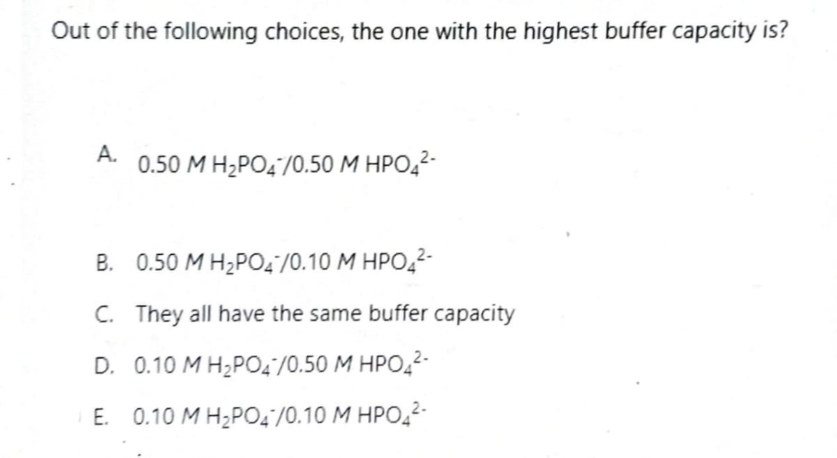 Out of the following choices, the one with the highest buffer capacity is?
A.
0.50 M H₂PO4/0.50 M HPO₂²-
B.
0.50 M H₂PO4/0.10 M HPO4²-
C. They all have the same buffer capacity
D. 0.10 M H₂PO4/0.50 M HPO4²-
E. 0.10 M H₂PO4/0.10 M HPO4²-