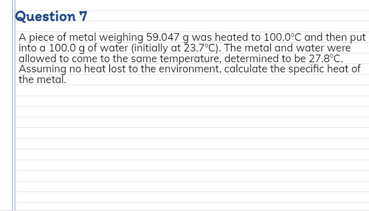 Question 7
A piece of metal weighing 59.047 g was heated to 100.0°C and then put
into a 100.0 g of water (initially at 23.7°C). The metal and water were
allowed to come to the same temperature, determined to be 27.8°C.
Assuming no heat lost to the environment, calculate the specific heat of
the metal.
