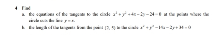 4 Find
a. the equations of the tangents to the cirele x² + y° +4x– 2y – 24 = 0 at the points where the
circle cuts the line y =x.
b. the length of the tangents from the point (2, 5) to the circle x² + y² -14x – 2y+ 34 = 0
