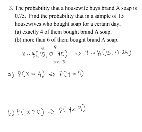 3. The probability that a housewife buys brand A soap is
0.75. Find the probability that in a sample of 15
housewives who bought soap for a certain day,
(a) exactly 4 of them bought brand A soap.
(b) more than 6 of them bought brand A soap.
X ~BC 15,0.75) → C15,0 25)
70-5
a) PCX = 4) => PCY= 1)
b) P Cx >G) => PCY<9)
