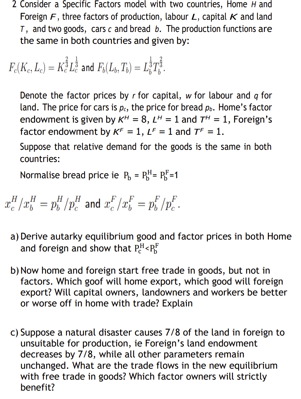 2 Consider a Specific Factors model with two countries, Home H and
Foreign F, three factors of production, labour L, capital K and land
T, and two goods, cars c and bread b. The production functions are
the same in both countries and given by:
Fo(Ke, Le) = K L and Fu(Lb, Ti) = LT.
Denote the factor prices by r for capital, w for labour and q for
land. The price for cars is pc, the price for bread pb. Home's factor
endowment is given by KH = 8, LH = 1 and TH = 1, Foreign's
factor endowment by KF = 1, LF 1 and TF = 1.
Suppose that relative demand for the goods is the same in both
countries:
Normalise bread price ie P₁ = PH= PF=1
H
H
H
H
x²/x = p/p² and ²/x = pi/p².
a) Derive autarky equilibrium good and factor prices in both Home
and foreign and show that PH<PF
b) Now home and foreign start free trade in goods, but not in
factors. Which goof will home export, which good will foreign
export? Will capital owners, landowners and workers be better
or worse off in home with trade? Explain
c) Suppose a natural disaster causes 7/8 of the land in foreign to
unsuitable for production, ie Foreign's land endowment
decreases by 7/8, while all other parameters remain
unchanged. What are the trade flows in the new equilibrium
with free trade in goods? Which factor owners will strictly
benefit?