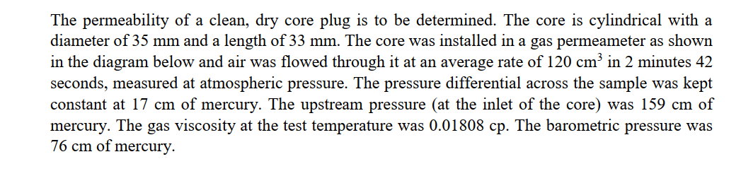 The permeability of a clean, dry core plug is to be determined. The core is cylindrical with a
diameter of 35 mm and a length of 33 mm. The core was installed in a gas permeameter as shown
in the diagram below and air was flowed through it at an average rate of 120 cm³ in 2 minutes 42
seconds, measured at atmospheric pressure. The pressure differential across the sample was kept
constant at 17 cm of mercury. The upstream pressure (at the inlet of the core) was 159 cm of
mercury. The gas viscosity at the test temperature was 0.01808 cp. The barometric pressure was
76 cm of mercury.
