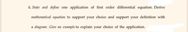 ii. State and define one application of first order differential equation. Derive
mathematical equation to support your choice and support your definition with
a diagram . Give an example to explain your choice of the application.
