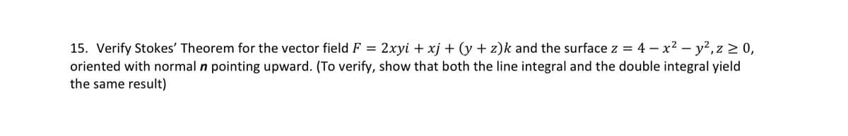 15. Verify Stokes' Theorem for the vector field F = 2xyi + xj + (y+z)k and the surface z = 4-x² - y², z ≥ 0,
oriented with normal n pointing upward. (To verify, show that both the line integral and the double integral yield
the same result)