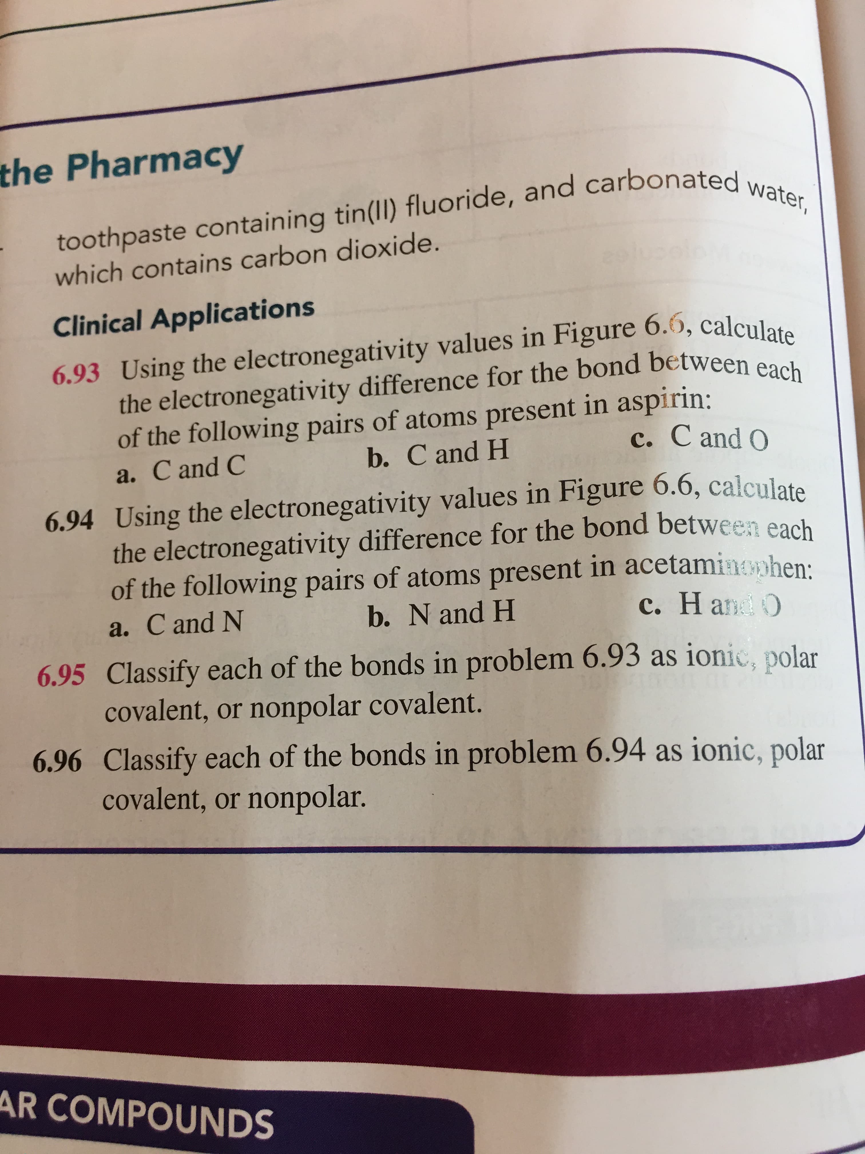 the Pharmacy
toothpaste containing tin(lI) fluoride, and carbonated water,
which contains carbon dioxide.
eslu
Clinical Applications
6.93 Using the electronegativity values in Figure 6.6, calculate
the electronegativity difference for the bond between each
of the following pairs of atoms present in aspirin:
b. C and H
c. C and O
a. C and C
6.94 Using the electronegativity values in Figure 6.6, calculate
the electronegativity difference for the bond between each
of the following pairs of atoms present in acetaminophen:
c. Hand O
a. C and N
b. N and H
6.95 Classify each of the bonds in problem 6.93 as ionic, polar
covalent, or nonpolar covalent.
6.96 Classify each of the bonds in problem 6.94 as ionic, polar
covalent, or nonpolar.
AR COMPOUNDS
