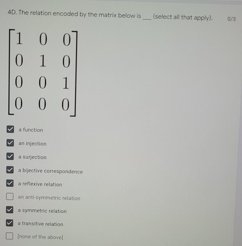 4D. The relation encoded by the matrix below is
(select all that apply).
0/3
0 0
1 0
0 1
0 0
0.
a function
an injection
a surjection
a bijective correspondence
a reflexive relation
an anti-symmetric relation
a symmetric relation
a transitive relation
[none of the above]
