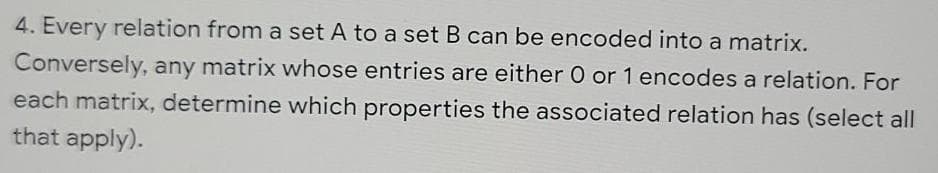 4. Every relation from a set A to a set B can be encoded into a matrix.
Conversely, any matrix whose entries are either 0 or 1 encodes a relation. For
each matrix, determine which properties the associated relation has (select all
that apply).
