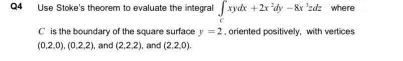 Q4
Use Stoke's theorem to evaluate the integral xydx +2x dy-&x 'zdz where
C is the boundary of the square surface y = 2, oriented positively, with vertices
(0,2,0). (0,2,2), and (2,2.2), and (2,2,0).
